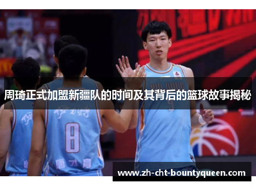 周琦正式加盟新疆队的时间及其背后的篮球故事揭秘 周琦正式加盟新疆队的时间及其背后的篮球故事揭秘
