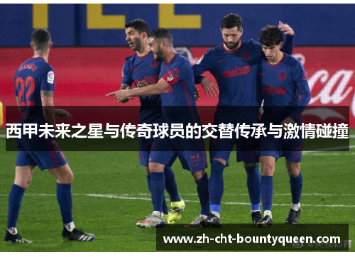西甲未来之星与传奇球员的交替传承与激情碰撞 西甲未来之星与传奇球员的交替传承与激情碰撞