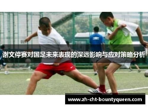 谢文停赛对国足未来表现的深远影响与应对策略分析