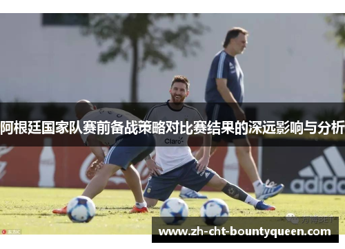 阿根廷国家队赛前备战策略对比赛结果的深远影响与分析