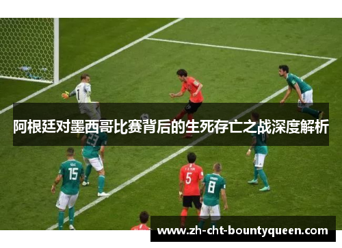 阿根廷对墨西哥比赛背后的生死存亡之战深度解析 阿根廷对墨西哥比赛背后的生死存亡之战深度解析