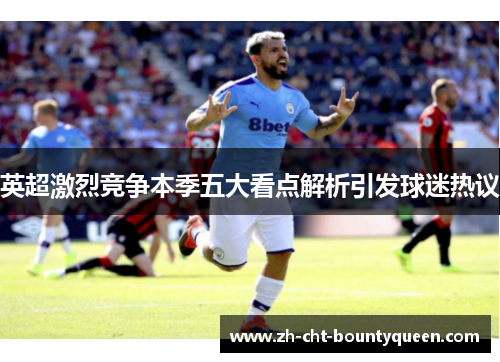 英超激烈竞争本季五大看点解析引发球迷热议