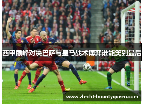 西甲巅峰对决巴萨与皇马战术博弈谁能笑到最后