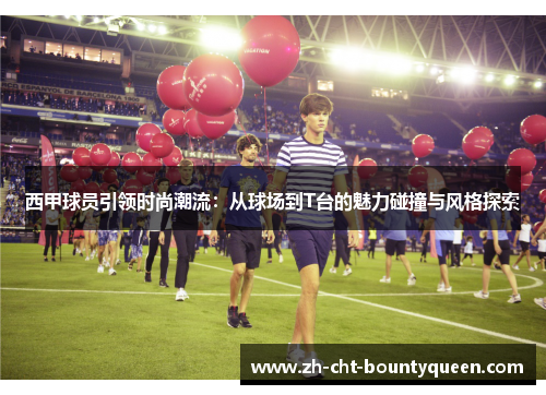 西甲球员引领时尚潮流：从球场到T台的魅力碰撞与风格探索