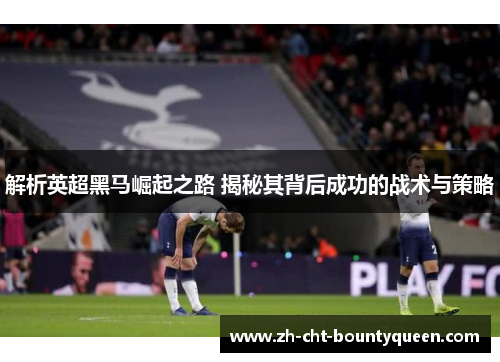 解析英超黑马崛起之路 揭秘其背后成功的战术与策略 解析英超黑马崛起之路 揭秘其背后成功的战术与策略