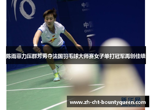 陈雨菲力压群芳勇夺法国羽毛球大师赛女子单打冠军再创佳绩
