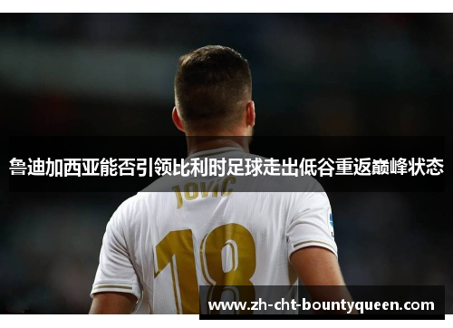 鲁迪加西亚能否引领比利时足球走出低谷重返巅峰状态 鲁迪加西亚能否引领比利时足球走出低谷重返巅峰状态