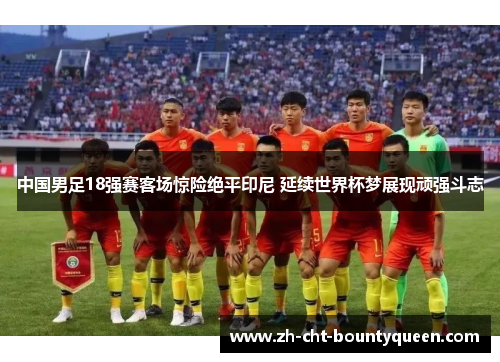 中国男足18强赛客场惊险绝平印尼 延续世界杯梦展现顽强斗志 中国男足18强赛客场惊险绝平印尼 延续世界杯梦展现顽强斗志